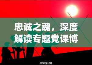 忠诚之魂,深度解读专题党课博客之旅
