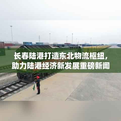 长春陆港打造东北物流枢纽,助力陆港经济新发展重磅新闻头条